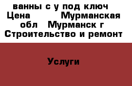 ванны с/у под ключ › Цена ­ 500 - Мурманская обл., Мурманск г. Строительство и ремонт » Услуги   . Мурманская обл.,Мурманск г.